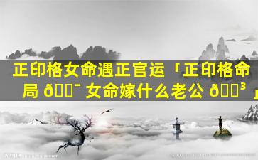 正印格女命遇正官运「正印格命局 🐯 女命嫁什么老公 🐳 」